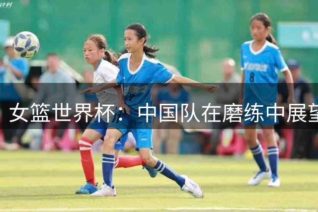 女篮世界杯：中国队在磨练中展望未来